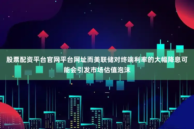 股票配资平台官网平台网址而美联储对终端利率的大幅降息可能会引发市场估值泡沫