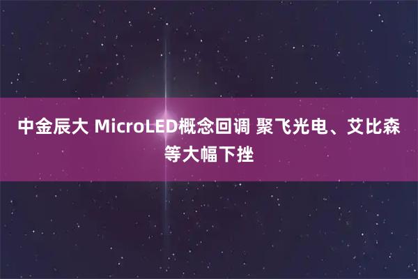 中金辰大 MicroLED概念回调 聚飞光电、艾比森等大幅下挫