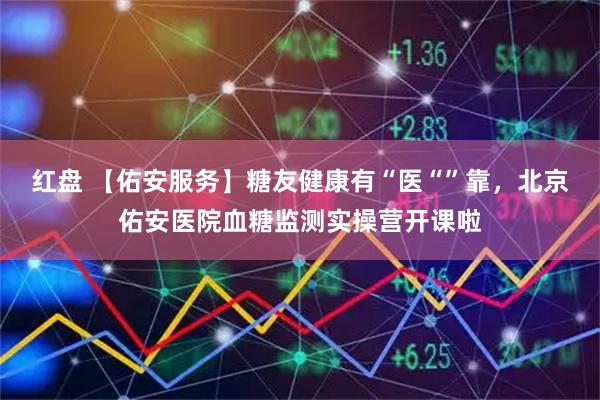 红盘 【佑安服务】糖友健康有“医“”靠，北京佑安医院血糖监测实操营开课啦