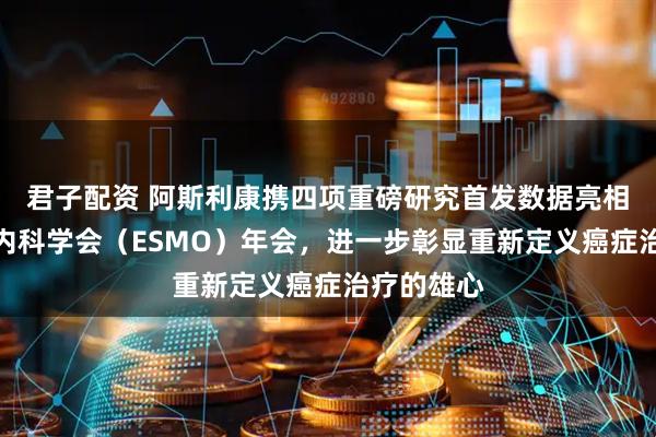 君子配资 阿斯利康携四项重磅研究首发数据亮相欧洲肿瘤内科学会（ESMO）年会，进一步彰显重新定义癌症治疗的雄心