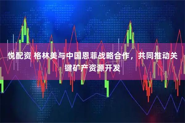 悦配资 格林美与中国恩菲战略合作，共同推动关键矿产资源开发