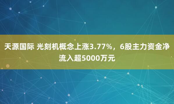 天源国际 光刻机概念上涨3.77%，6股主力资金净流入超5000万元