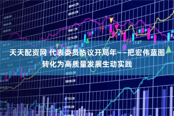 天天配资网 代表委员热议开局年——把宏伟蓝图转化为高质量发展生动实践