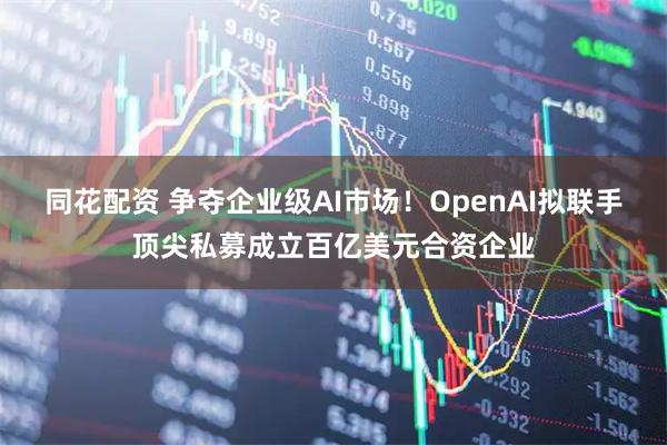 同花配资 争夺企业级AI市场！OpenAI拟联手顶尖私募成立百亿美元合资企业