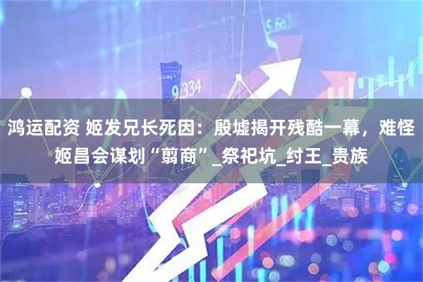 鸿运配资 姬发兄长死因：殷墟揭开残酷一幕，难怪姬昌会谋划“翦商”_祭祀坑_纣王_贵族