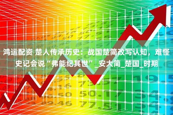 鸿运配资 楚人传承历史：战国楚简改写认知，难怪史记会说“弗能纪其世”_安大简_楚国_时期