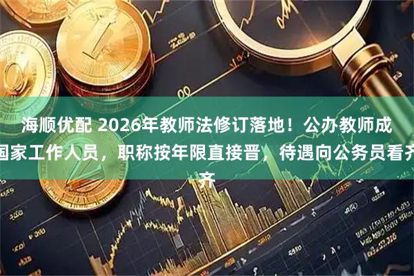 海顺优配 2026年教师法修订落地！公办教师成国家工作人员，职称按年限直接晋，待遇向公务员看齐