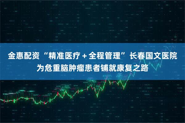 金惠配资 “精准医疗+全程管理” 长春国文医院为危重脑肿瘤患者铺就康复之路