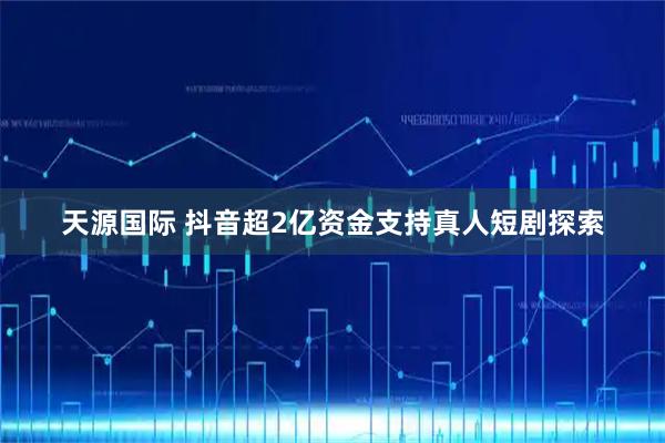 天源国际 抖音超2亿资金支持真人短剧探索