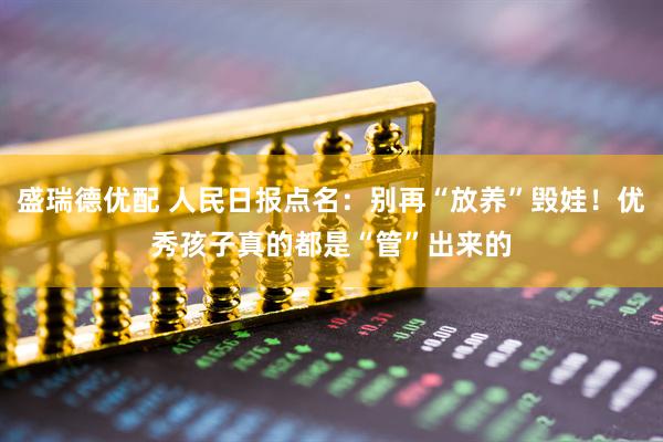 盛瑞德优配 人民日报点名：别再“放养”毁娃！优秀孩子真的都是“管”出来的