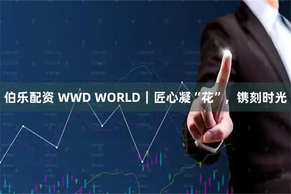 伯乐配资 WWD WORLD｜匠心凝“花”，镌刻时光