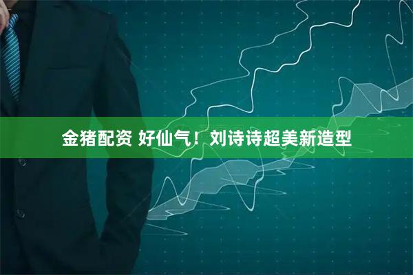 金猪配资 好仙气！刘诗诗超美新造型