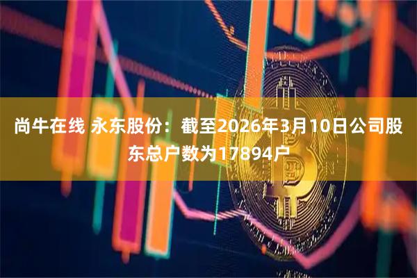 尚牛在线 永东股份：截至2026年3月10日公司股东总户数为17894户