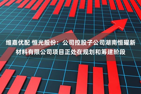 维嘉优配 恒光股份：公司控股子公司湖南恒曜新材料有限公司项目正处在规划和筹建阶段