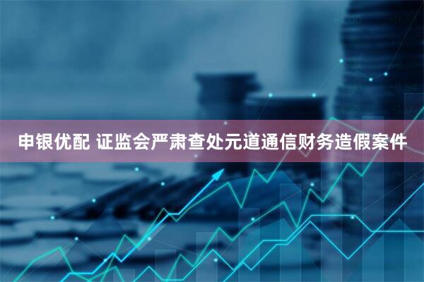 申银优配 证监会严肃查处元道通信财务造假案件