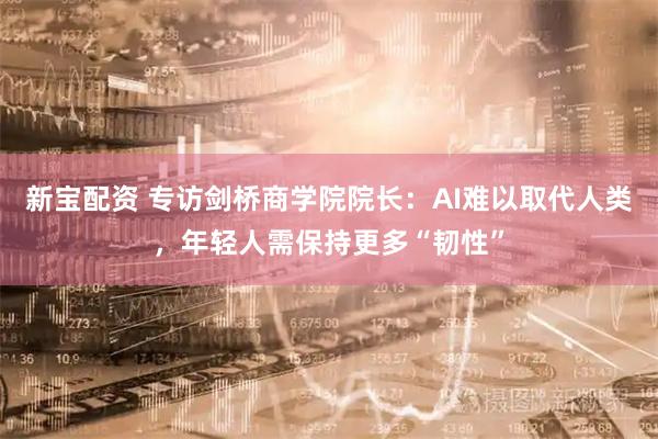 新宝配资 专访剑桥商学院院长：AI难以取代人类，年轻人需保持更多“韧性”