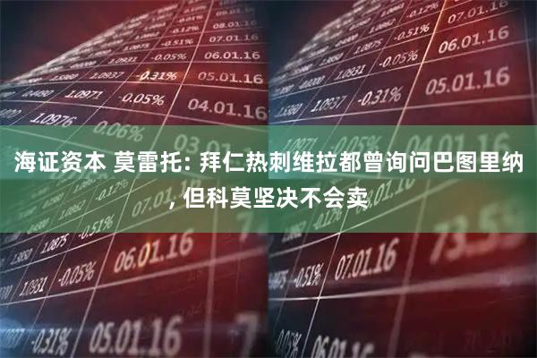 海证资本 莫雷托: 拜仁热刺维拉都曾询问巴图里纳, 但科莫坚决不会卖