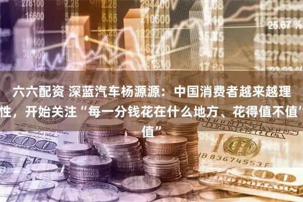 六六配资 深蓝汽车杨源源：中国消费者越来越理性，开始关注“每一分钱花在什么地方、花得值不值”