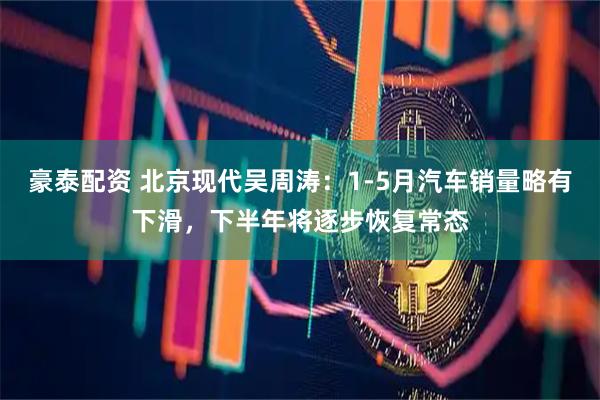 豪泰配资 北京现代吴周涛:1-5月汽车销量略有下滑,下半年将逐步恢复常态