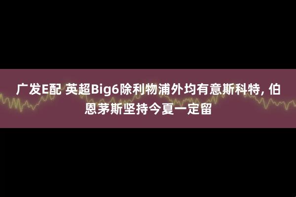 广发E配 英超Big6除利物浦外均有意斯科特, 伯恩茅斯坚持今夏一定留