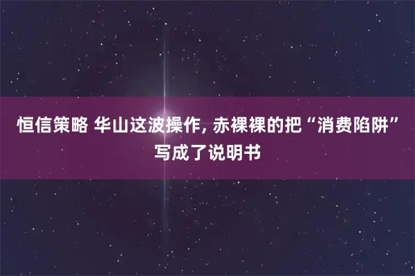 恒信策略 华山这波操作, 赤裸裸的把“消费陷阱”写成了说明书