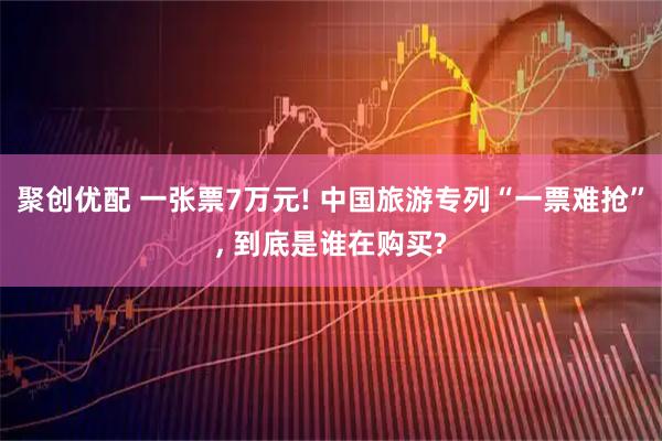 聚创优配 一张票7万元! 中国旅游专列“一票难抢”, 到底是谁在购买?