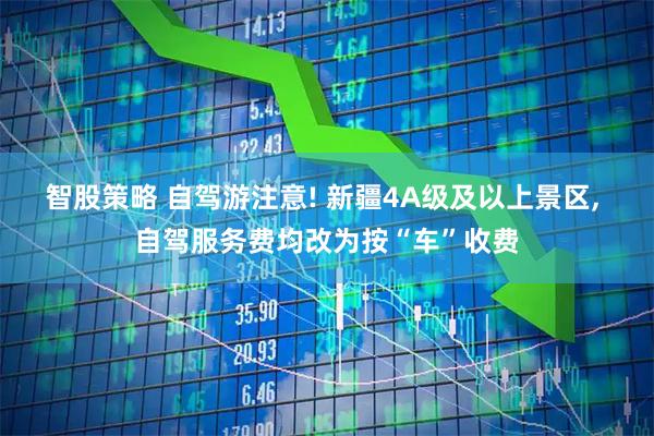 智股策略 自驾游注意! 新疆4A级及以上景区, 自驾服务费均改为按“车”收费